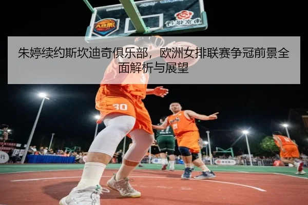朱婷续约斯坎迪奇俱乐部，欧洲女排联赛争冠前景全面解析与展望